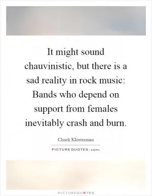 It might sound chauvinistic, but there is a sad reality in rock music: Bands who depend on support from females inevitably crash and burn Picture Quote #1