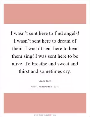 I wasn’t sent here to find angels! I wasn’t sent here to dream of them. I wasn’t sent here to hear them sing! I was sent here to be alive. To breathe and sweat and thirst and sometimes cry Picture Quote #1