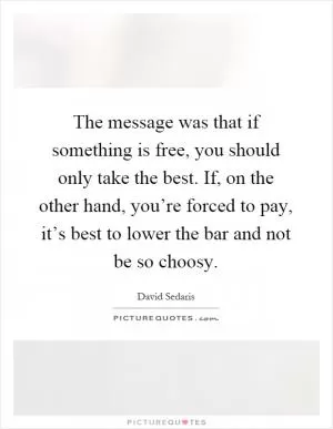 The message was that if something is free, you should only take the best. If, on the other hand, you’re forced to pay, it’s best to lower the bar and not be so choosy Picture Quote #1