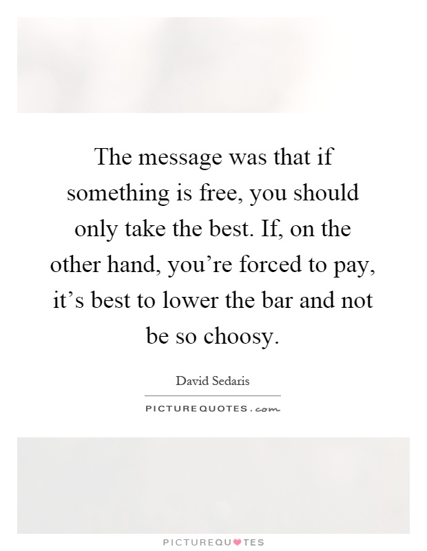 The message was that if something is free, you should only take the best. If, on the other hand, you're forced to pay, it's best to lower the bar and not be so choosy Picture Quote #1
