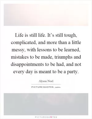 Life is still life. It’s still tough, complicated, and more than a little messy, with lessons to be learned, mistakes to be made, triumphs and disappointments to be had, and not every day is meant to be a party Picture Quote #1