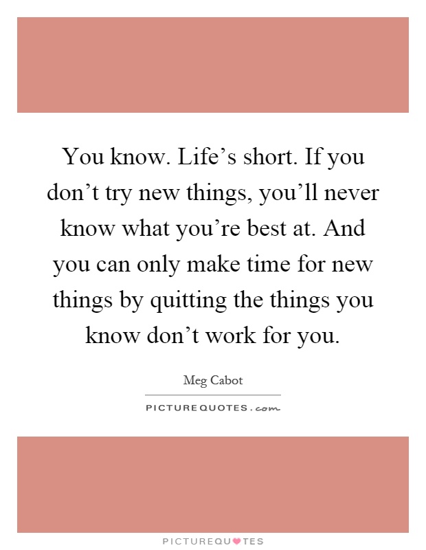 You know. Life's short. If you don't try new things, you'll never know what you're best at. And you can only make time for new things by quitting the things you know don't work for you Picture Quote #1
