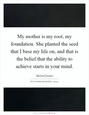 My mother is my root, my foundation. She planted the seed that I base my life on, and that is the belief that the ability to achieve starts in your mind Picture Quote #1