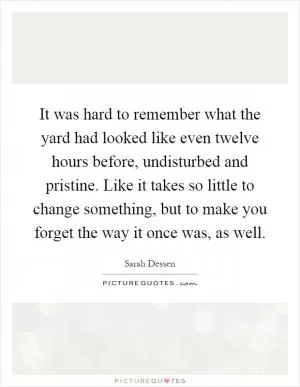 It was hard to remember what the yard had looked like even twelve hours before, undisturbed and pristine. Like it takes so little to change something, but to make you forget the way it once was, as well Picture Quote #1