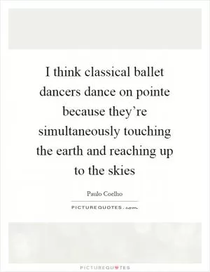 I think classical ballet dancers dance on pointe because they’re simultaneously touching the earth and reaching up to the skies Picture Quote #1