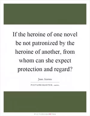 If the heroine of one novel be not patronized by the heroine of another, from whom can she expect protection and regard? Picture Quote #1
