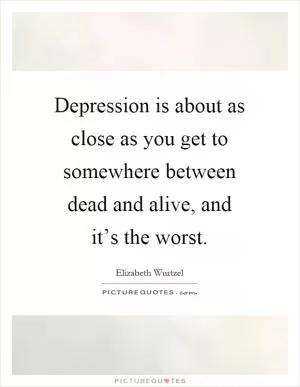 Depression is about as close as you get to somewhere between dead and alive, and it’s the worst Picture Quote #1