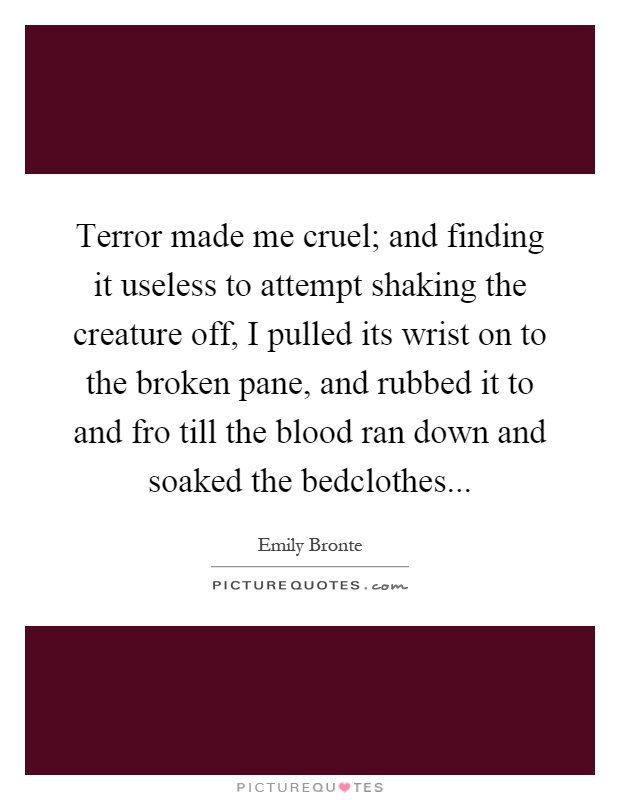 Terror made me cruel; and finding it useless to attempt shaking the creature off, I pulled its wrist on to the broken pane, and rubbed it to and fro till the blood ran down and soaked the bedclothes Picture Quote #1