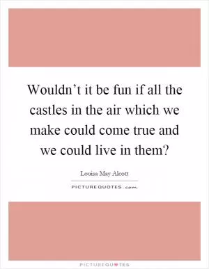 Wouldn’t it be fun if all the castles in the air which we make could come true and we could live in them? Picture Quote #1