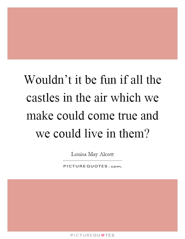 Wouldn't it be fun if all the castles in the air which we make could come true and we could live in them? Picture Quote #1