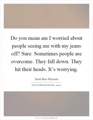 Do you mean am I worried about people seeing me with my jeans off? Sure. Sometimes people are overcome. They fall down. They hit their heads. It’s worrying Picture Quote #1