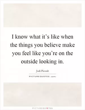 I know what it’s like when the things you believe make you feel like you’re on the outside looking in Picture Quote #1
