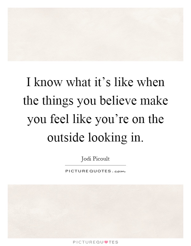 I know what it's like when the things you believe make you feel like you're on the outside looking in Picture Quote #1