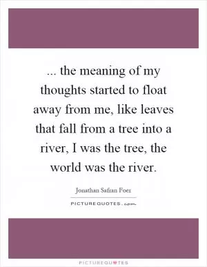 ... the meaning of my thoughts started to float away from me, like leaves that fall from a tree into a river, I was the tree, the world was the river Picture Quote #1