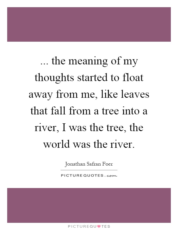 ... the meaning of my thoughts started to float away from me, like leaves that fall from a tree into a river, I was the tree, the world was the river Picture Quote #1