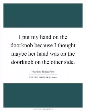 I put my hand on the doorknob because I thought maybe her hand was on the doorknob on the other side Picture Quote #1
