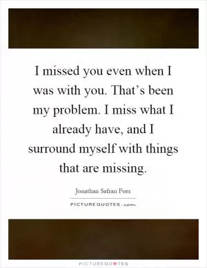 I missed you even when I was with you. That’s been my problem. I miss what I already have, and I surround myself with things that are missing Picture Quote #1