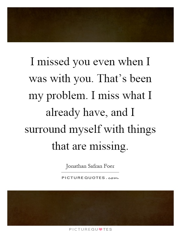 I missed you even when I was with you. That's been my problem. I miss what I already have, and I surround myself with things that are missing Picture Quote #1