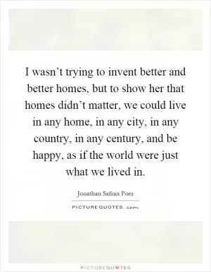I wasn’t trying to invent better and better homes, but to show her that homes didn’t matter, we could live in any home, in any city, in any country, in any century, and be happy, as if the world were just what we lived in Picture Quote #1