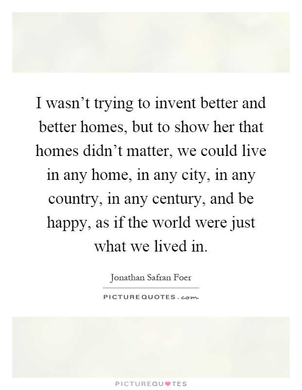 I wasn't trying to invent better and better homes, but to show her that homes didn't matter, we could live in any home, in any city, in any country, in any century, and be happy, as if the world were just what we lived in Picture Quote #1