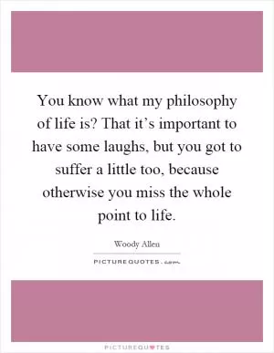 You know what my philosophy of life is? That it’s important to have some laughs, but you got to suffer a little too, because otherwise you miss the whole point to life Picture Quote #1