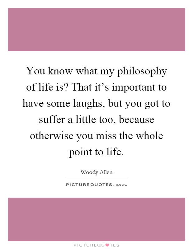 You know what my philosophy of life is? That it's important to have some laughs, but you got to suffer a little too, because otherwise you miss the whole point to life Picture Quote #1