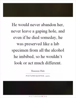 He would never abandon her, never leave a gaping hole, and even if he died someday, he was preserved like a lab specimen from all the alcohol he imbibed, so he wouldn’t look or act much different Picture Quote #1