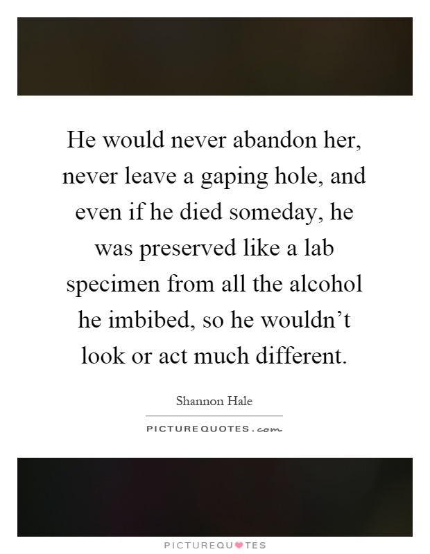 He would never abandon her, never leave a gaping hole, and even if he died someday, he was preserved like a lab specimen from all the alcohol he imbibed, so he wouldn't look or act much different Picture Quote #1