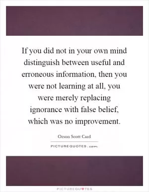 If you did not in your own mind distinguish between useful and erroneous information, then you were not learning at all, you were merely replacing ignorance with false belief, which was no improvement Picture Quote #1