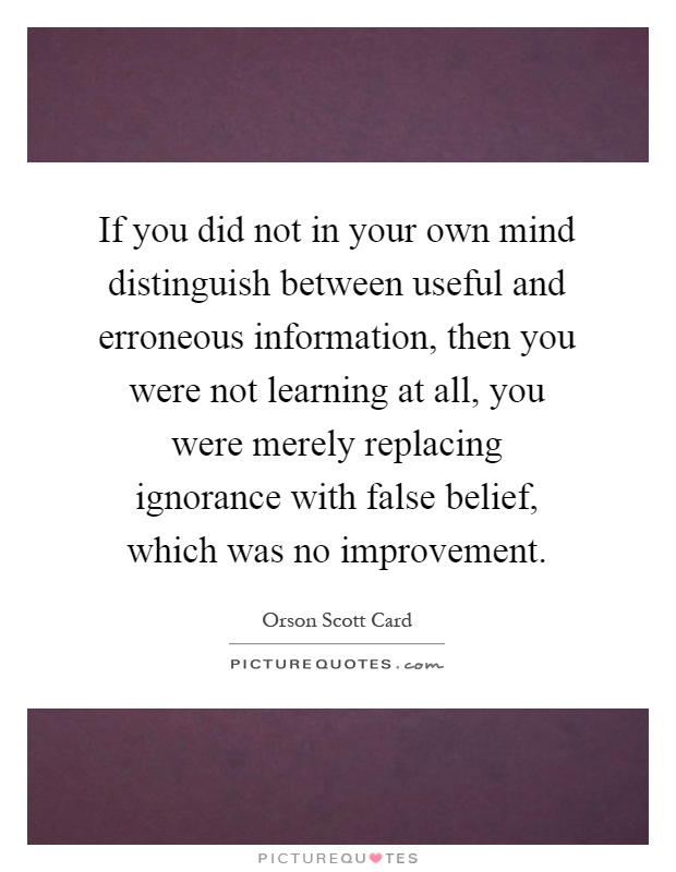 If you did not in your own mind distinguish between useful and erroneous information, then you were not learning at all, you were merely replacing ignorance with false belief, which was no improvement Picture Quote #1