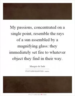 My passions, concentrated on a single point, resemble the rays of a sun assembled by a magnifying glass: they immediately set fire to whatever object they find in their way Picture Quote #1