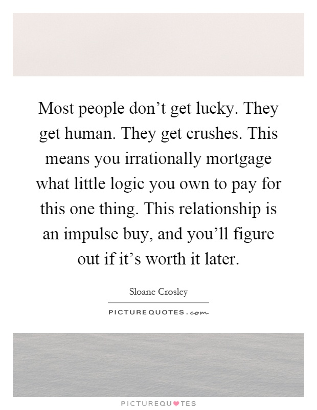Most people don't get lucky. They get human. They get crushes. This means you irrationally mortgage what little logic you own to pay for this one thing. This relationship is an impulse buy, and you'll figure out if it's worth it later Picture Quote #1