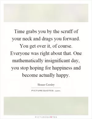 Time grabs you by the scruff of your neck and drags you forward. You get over it, of course. Everyone was right about that. One mathematically insignificant day, you stop hoping for happiness and become actually happy Picture Quote #1