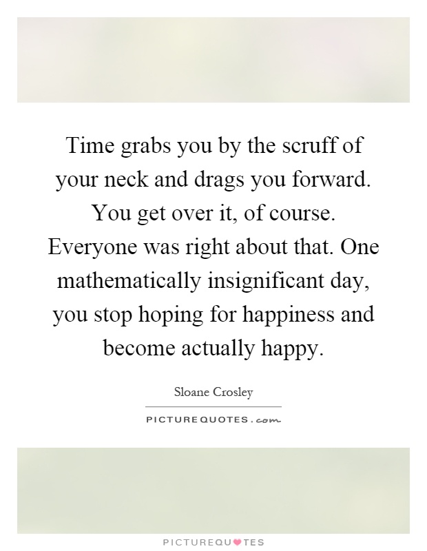 Time grabs you by the scruff of your neck and drags you forward. You get over it, of course. Everyone was right about that. One mathematically insignificant day, you stop hoping for happiness and become actually happy Picture Quote #1
