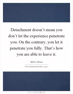 Detachment doesn’t mean you don’t let the experience penetrate you. On the contrary, you let it penetrate you fully. That’s how you are able to leave it Picture Quote #1
