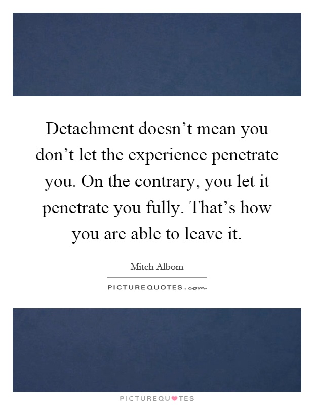 Detachment doesn't mean you don't let the experience penetrate you. On the contrary, you let it penetrate you fully. That's how you are able to leave it Picture Quote #1