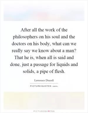 After all the work of the philosophers on his soul and the doctors on his body, what can we really say we know about a man? That he is, when all is said and done, just a passage for liquids and solids, a pipe of flesh Picture Quote #1