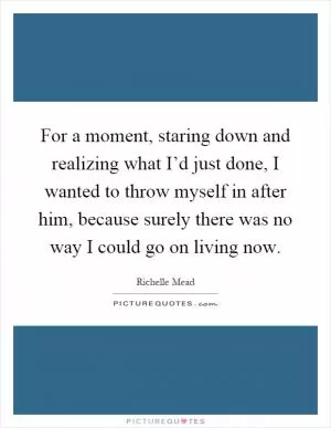 For a moment, staring down and realizing what I’d just done, I wanted to throw myself in after him, because surely there was no way I could go on living now Picture Quote #1