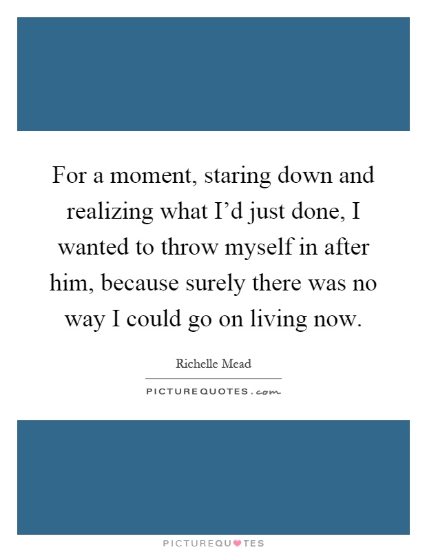 For a moment, staring down and realizing what I'd just done, I wanted to throw myself in after him, because surely there was no way I could go on living now Picture Quote #1