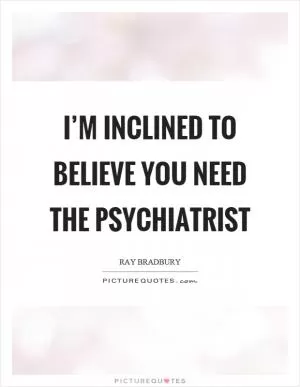 I’m inclined to believe you need the psychiatrist Picture Quote #1