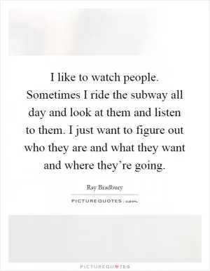 I like to watch people. Sometimes I ride the subway all day and look at them and listen to them. I just want to figure out who they are and what they want and where they’re going Picture Quote #1