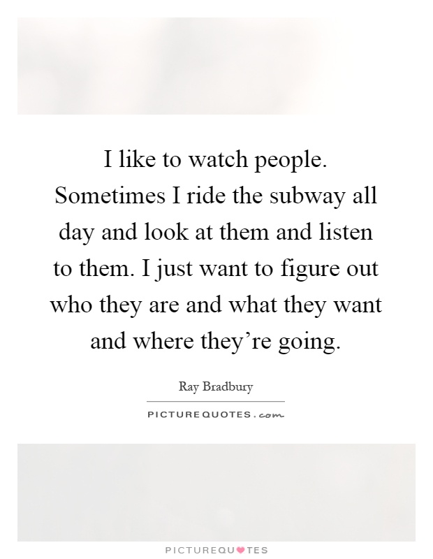 I like to watch people. Sometimes I ride the subway all day and look at them and listen to them. I just want to figure out who they are and what they want and where they're going Picture Quote #1