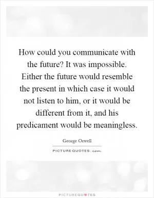 How could you communicate with the future? It was impossible. Either the future would resemble the present in which case it would not listen to him, or it would be different from it, and his predicament would be meaningless Picture Quote #1