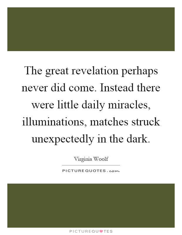 The great revelation perhaps never did come. Instead there were little daily miracles, illuminations, matches struck unexpectedly in the dark Picture Quote #1