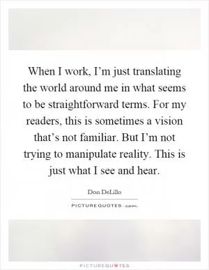 When I work, I’m just translating the world around me in what seems to be straightforward terms. For my readers, this is sometimes a vision that’s not familiar. But I’m not trying to manipulate reality. This is just what I see and hear Picture Quote #1