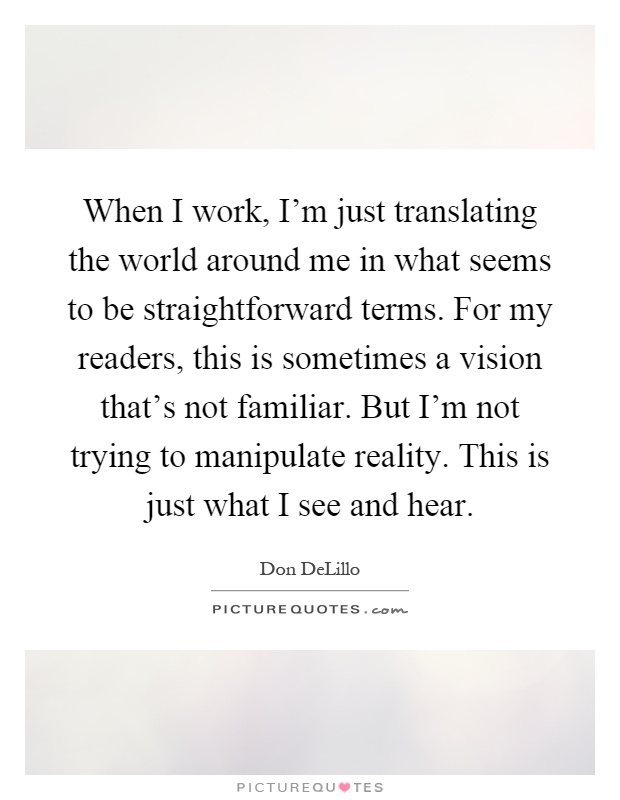 When I work, I'm just translating the world around me in what seems to be straightforward terms. For my readers, this is sometimes a vision that's not familiar. But I'm not trying to manipulate reality. This is just what I see and hear Picture Quote #1