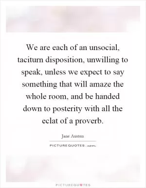 We are each of an unsocial, taciturn disposition, unwilling to speak, unless we expect to say something that will amaze the whole room, and be handed down to posterity with all the eclat of a proverb Picture Quote #1