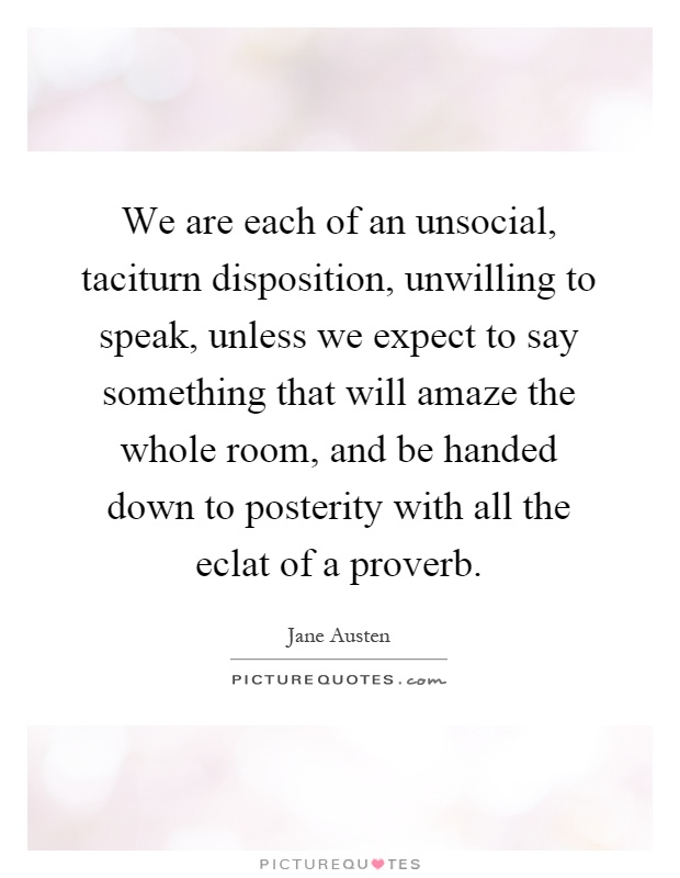 We are each of an unsocial, taciturn disposition, unwilling to speak, unless we expect to say something that will amaze the whole room, and be handed down to posterity with all the eclat of a proverb Picture Quote #1