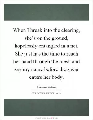 When I break into the clearing, she’s on the ground, hopelessly entangled in a net. She just has the time to reach her hand through the mesh and say my name before the spear enters her body Picture Quote #1