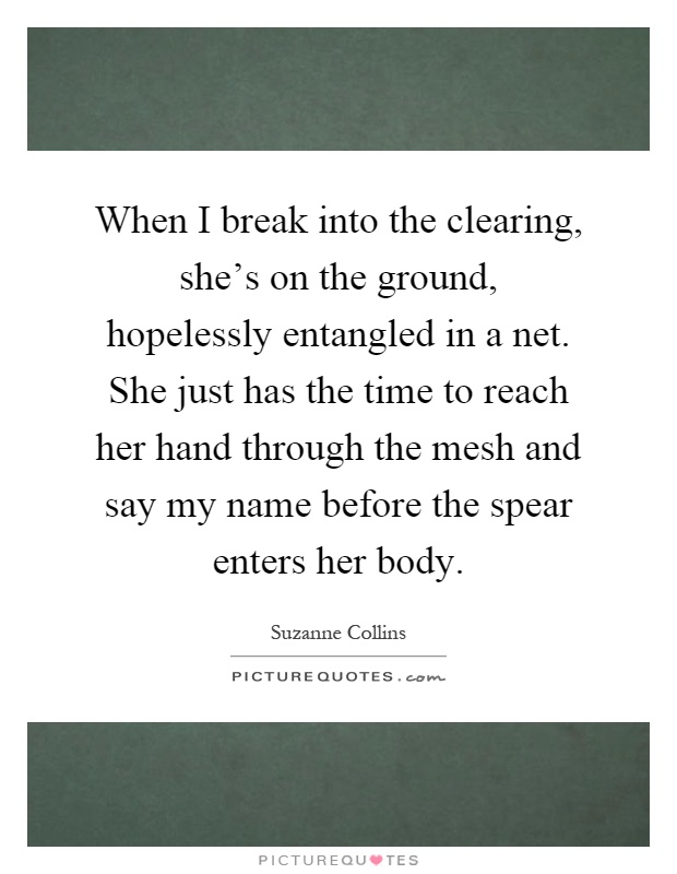 When I break into the clearing, she's on the ground, hopelessly entangled in a net. She just has the time to reach her hand through the mesh and say my name before the spear enters her body Picture Quote #1